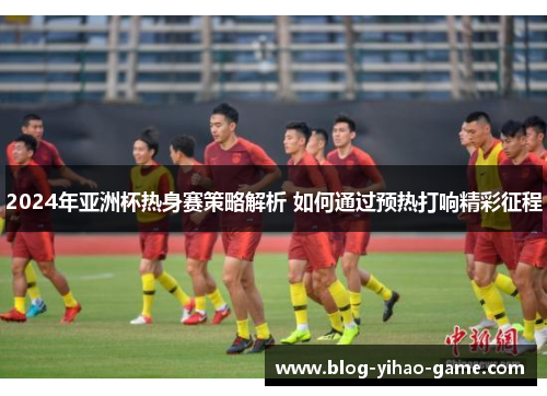 2024年亚洲杯热身赛策略解析 如何通过预热打响精彩征程