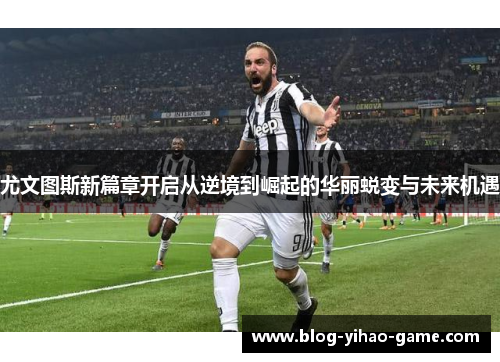 尤文图斯新篇章开启从逆境到崛起的华丽蜕变与未来机遇
