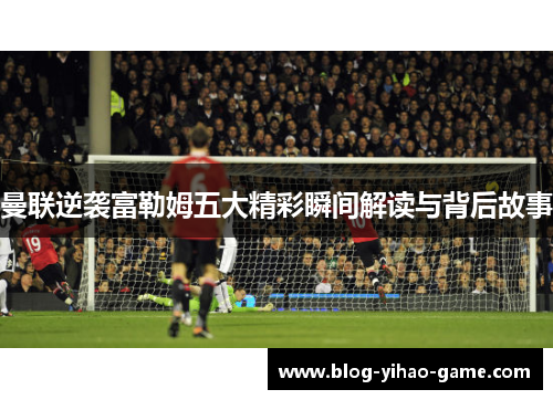 曼联逆袭富勒姆五大精彩瞬间解读与背后故事
