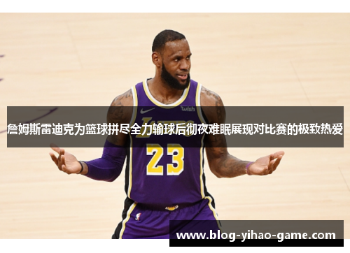 詹姆斯雷迪克为篮球拼尽全力输球后彻夜难眠展现对比赛的极致热爱