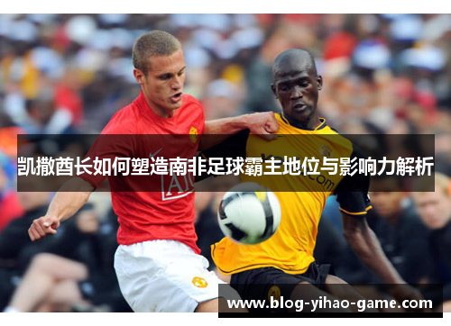 凯撒酋长如何塑造南非足球霸主地位与影响力解析
