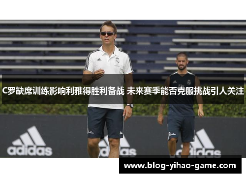 C罗缺席训练影响利雅得胜利备战 未来赛季能否克服挑战引人关注