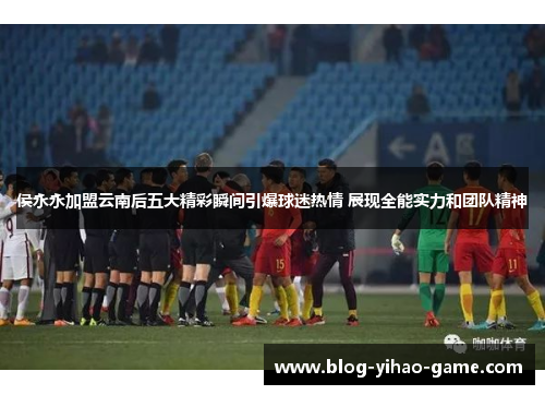 侯永永加盟云南后五大精彩瞬间引爆球迷热情 展现全能实力和团队精神