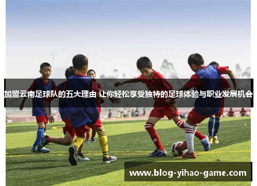 加盟云南足球队的五大理由 让你轻松享受独特的足球体验与职业发展机会