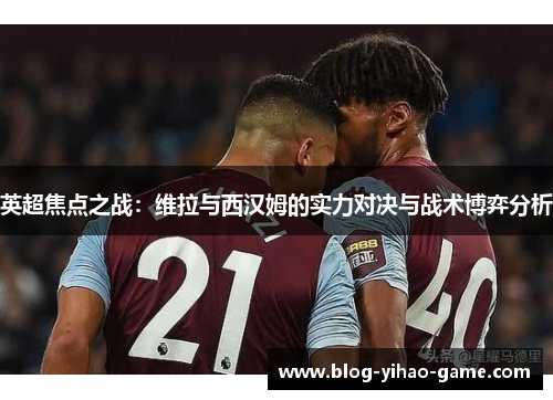 英超焦点之战：维拉与西汉姆的实力对决与战术博弈分析