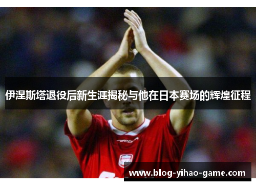 伊涅斯塔退役后新生涯揭秘与他在日本赛场的辉煌征程