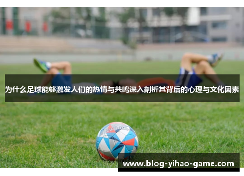 为什么足球能够激发人们的热情与共鸣深入剖析其背后的心理与文化因素