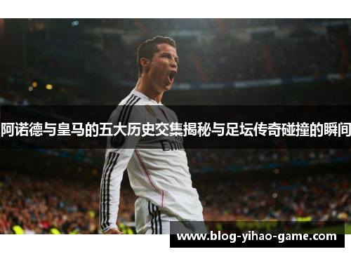 阿诺德与皇马的五大历史交集揭秘与足坛传奇碰撞的瞬间