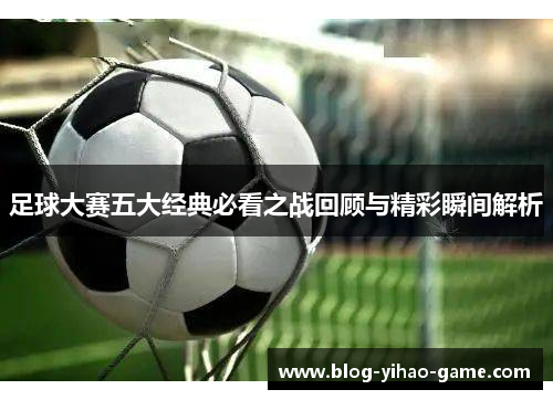 足球大赛五大经典必看之战回顾与精彩瞬间解析