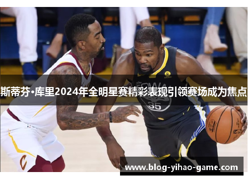 斯蒂芬·库里2024年全明星赛精彩表现引领赛场成为焦点 斯蒂芬·库里2024年全明星赛精彩表现引领赛场成为焦点