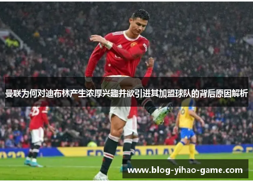 曼联为何对迪布林产生浓厚兴趣并欲引进其加盟球队的背后原因解析 曼联为何对迪布林产生浓厚兴趣并欲引进其加盟球队的背后原因解析