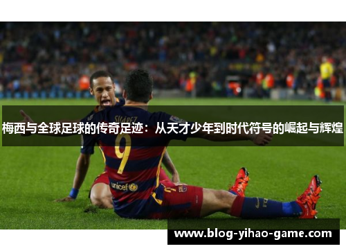 梅西与全球足球的传奇足迹:从天才少年到时代符号的崛起与辉煌 梅西与全球足球的传奇足迹:从天才少年到时代符号的崛起与辉煌