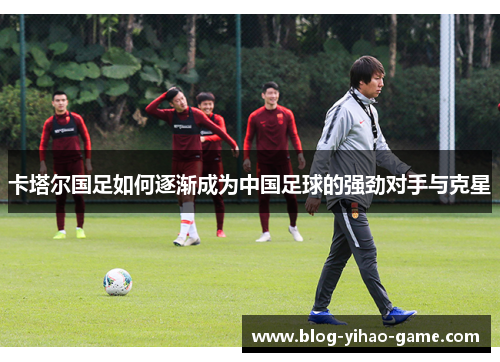 卡塔尔国足如何逐渐成为中国足球的强劲对手与克星 卡塔尔国足如何逐渐成为中国足球的强劲对手与克星
