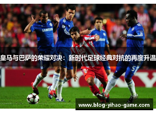 皇马与巴萨的荣耀对决:新时代足球经典对抗的再度升温 皇马与巴萨的荣耀对决:新时代足球经典对抗的再度升温