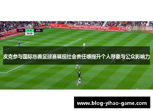 皮克参与国际慈善足球赛展现社会责任感提升个人形象与公众影响力 皮克参与国际慈善足球赛展现社会责任感提升个人形象与公众影响力