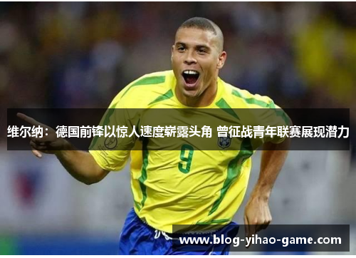 维尔纳:德国前锋以惊人速度崭露头角 曾征战青年联赛展现潜力 维尔纳:德国前锋以惊人速度崭露头角 曾征战青年联赛展现潜力