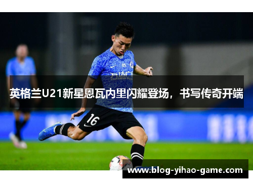 英格兰U21新星恩瓦内里闪耀登场,书写传奇开端 英格兰U21新星恩瓦内里闪耀登场,书写传奇开端