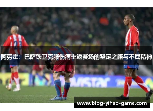 阿劳霍：巴萨铁卫克服伤病重返赛场的坚定之路与不屈精神
