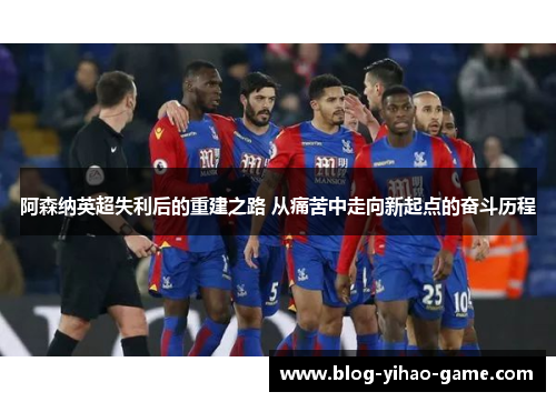 阿森纳英超失利后的重建之路 从痛苦中走向新起点的奋斗历程