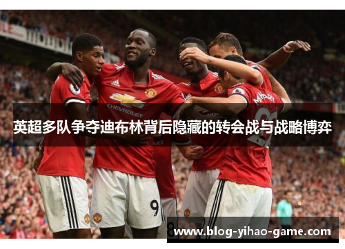 英超多队争夺迪布林背后隐藏的转会战与战略博弈