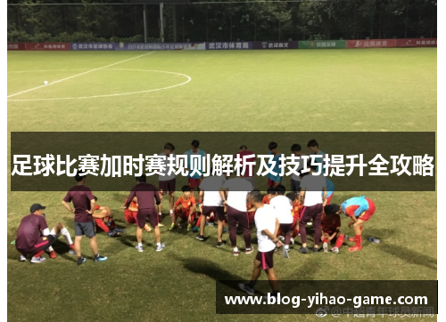 足球比赛加时赛规则解析及技巧提升全攻略 足球比赛加时赛规则解析及技巧提升全攻略