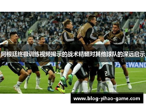 阿根廷终极训练视频揭示的战术精髓对其他球队的深远启示