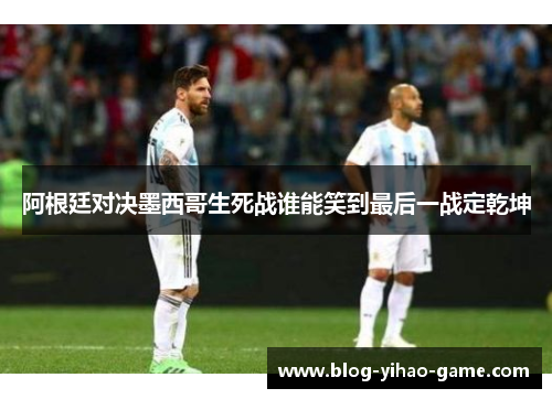 阿根廷对决墨西哥生死战谁能笑到最后一战定乾坤 阿根廷对决墨西哥生死战谁能笑到最后一战定乾坤
